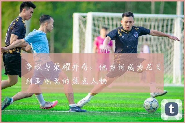 争议与荣耀并存，他为何成为尼日利亚电竞的焦点人物