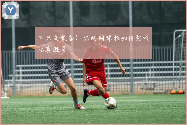 不只是装备!你的网球拍如何影响比赛胜负