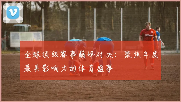全球顶级赛事巅峰对决：聚焦年度最具影响力的体育盛事