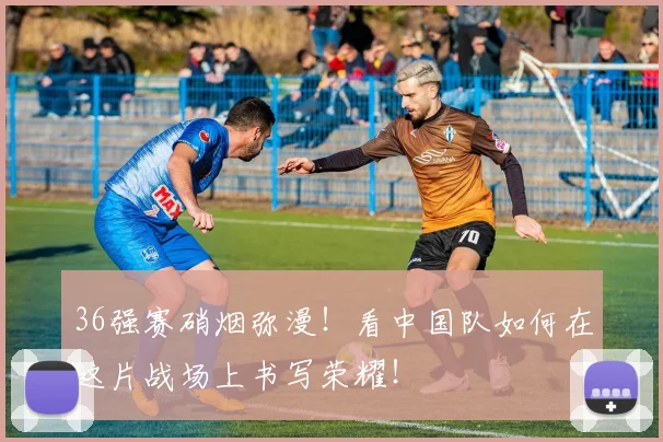 36强赛硝烟弥漫！看中国队如何在这片战场上书写荣耀！