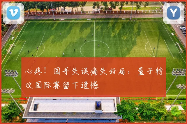 心疼！国手失误痛失好局，量子特攻国际赛留下遗憾