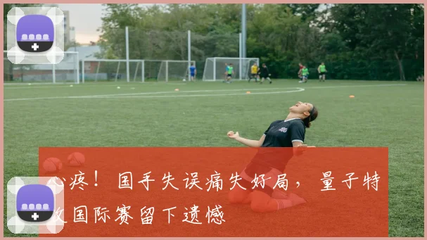 心疼！国手失误痛失好局，量子特攻国际赛留下遗憾