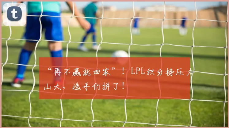 “再不赢就回家”！LPL积分榜压力山大，选手们拼了！